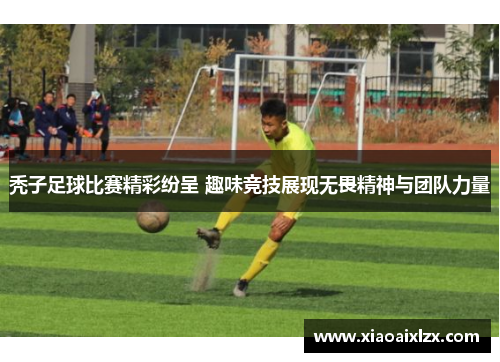 秃子足球比赛精彩纷呈 趣味竞技展现无畏精神与团队力量