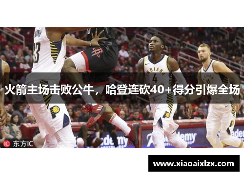 火箭主场击败公牛，哈登连砍40+得分引爆全场