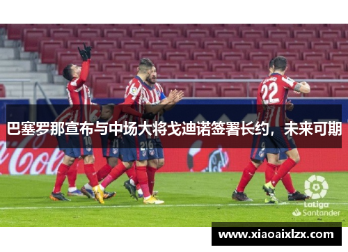 巴塞罗那宣布与中场大将戈迪诺签署长约，未来可期
