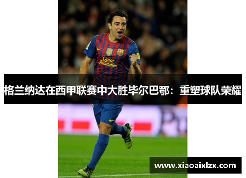 格兰纳达在西甲联赛中大胜毕尔巴鄂：重塑球队荣耀