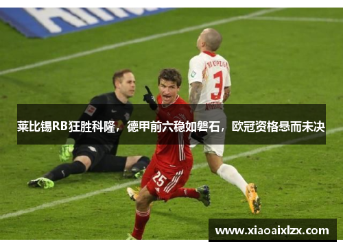 莱比锡RB狂胜科隆，德甲前六稳如磐石，欧冠资格悬而未决