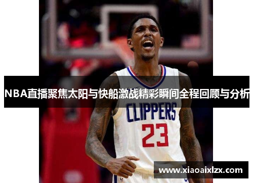 NBA直播聚焦太阳与快船激战精彩瞬间全程回顾与分析