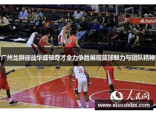 广州龙狮迎战华盛顿奇才全力争胜展现篮球魅力与团队精神