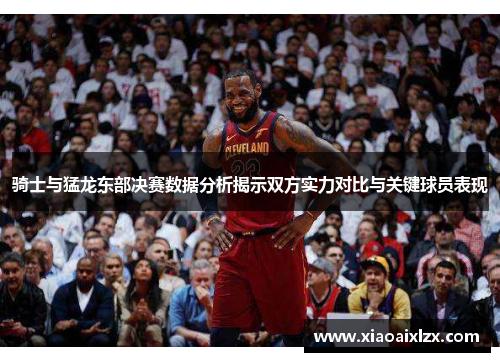骑士与猛龙东部决赛数据分析揭示双方实力对比与关键球员表现