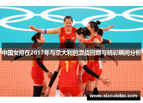 中国女排在2017年与意大利的激战回顾与精彩瞬间分析