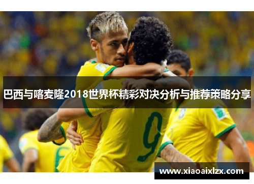 巴西与喀麦隆2018世界杯精彩对决分析与推荐策略分享